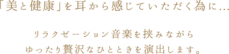 「美と健康」を耳から感じていただく為に... リラクゼーション音楽を挟みながら ゆったり贅沢なひとときを演出します。