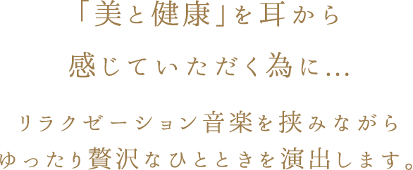 「美と健康」を耳から感じていただく為に... リラクゼーション音楽を挟みながら ゆったり贅沢なひとときを演出します。