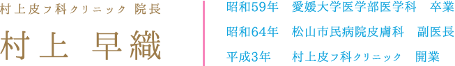 村上皮フ科クリニック 院長 村上 早織 昭和59年　愛媛大学医学部医学科　卒業 昭和64年　松山市民病院皮膚科　副医長 平成3年  　村上皮フ科クリニック　開業