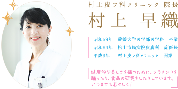 村上皮フ科クリニック 院長 村上 早織 昭和59年　愛媛大学医学部医学科　卒業 昭和64年　松山市民病院皮膚科　副医長 平成3年  　村上皮フ科クリニック　開業